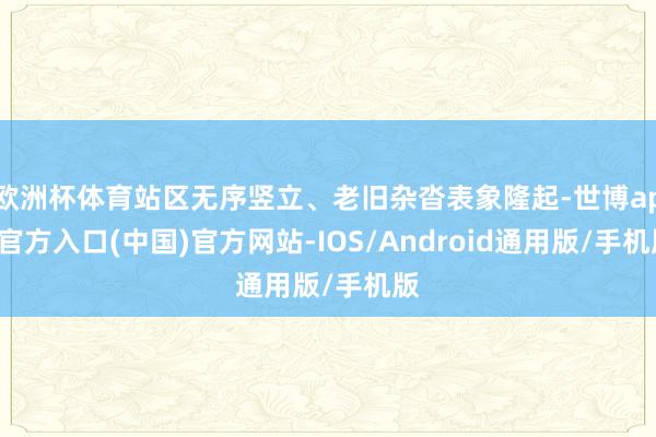 欧洲杯体育站区无序竖立、老旧杂沓表象隆起-世博app官方入口(中国)官方网站-IOS/Android通用版/手机版