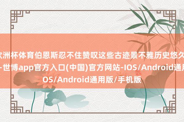 欧洲杯体育伯恩斯忍不住赞叹这些古迹景不雅历史悠久、纷乱壮不雅-世博app官方入口(中国)官方网站-IOS/Android通用版/手机版