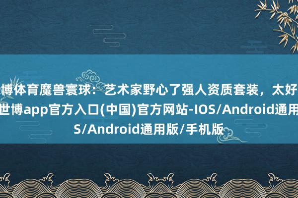 世博体育魔兽寰球：艺术家野心了强人资质套装，太好意思艳了！-世博app官方入口(中国)官方网站-IOS/Android通用版/手机版