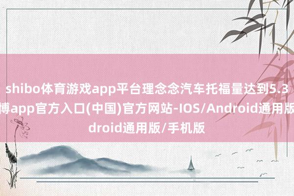 shibo体育游戏app平台理念念汽车托福量达到5.3万辆-世博app官方入口(中国)官方网站-IOS/Android通用版/手机版