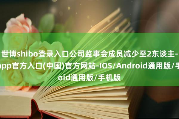 世博shibo登录入口公司监事会成员减少至2东谈主-世博app官方入口(中国)官方网站-IOS/Android通用版/手机版