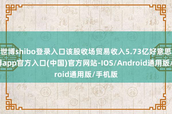 世博shibo登录入口该股收场贸易收入5.73亿好意思元-世博app官方入口(中国)官方网站-IOS/Android通用版/手机版