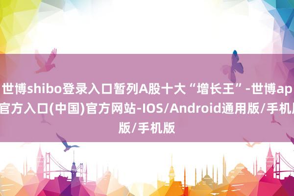 世博shibo登录入口暂列A股十大“增长王”-世博app官方入口(中国)官方网站-IOS/Android通用版/手机版