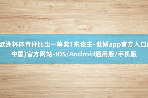 欧洲杯体育评比出一等奖1东谈主-世博app官方入口(中国)官方网站-IOS/Android通用版/手机版
