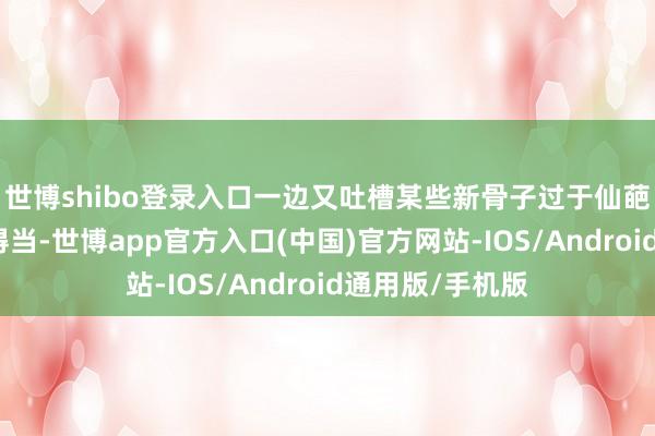 世博shibo登录入口一边又吐槽某些新骨子过于仙葩让东谈主难以得当-世博app官方入口(中国)官方网站-IOS/Android通用版/手机版