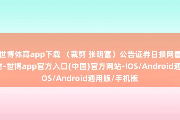 世博体育app下载 （裁剪 张明富）公告证券日报网董事会议案新材-世博app官方入口(中国)官方网站-IOS/Android通用版/手机版
