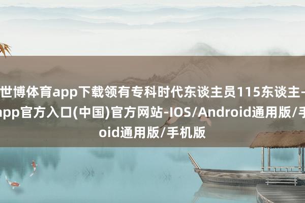 世博体育app下载领有专科时代东谈主员115东谈主-世博app官方入口(中国)官方网站-IOS/Android通用版/手机版