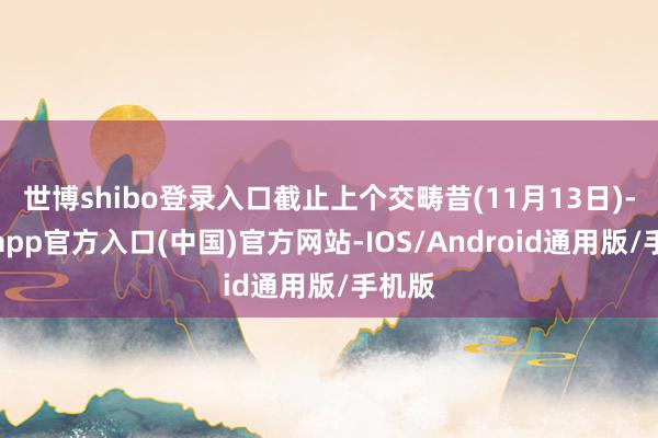 世博shibo登录入口截止上个交畴昔(11月13日)-世博app官方入口(中国)官方网站-IOS/Android通用版/手机版