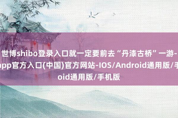世博shibo登录入口就一定要前去“丹漆古桥”一游-世博app官方入口(中国)官方网站-IOS/Android通用版/手机版