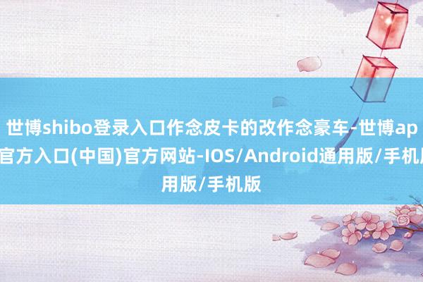 世博shibo登录入口作念皮卡的改作念豪车-世博app官方入口(中国)官方网站-IOS/Android通用版/手机版