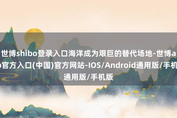 世博shibo登录入口海洋成为艰巨的替代场地-世博app官方入口(中国)官方网站-IOS/Android通用版/手机版