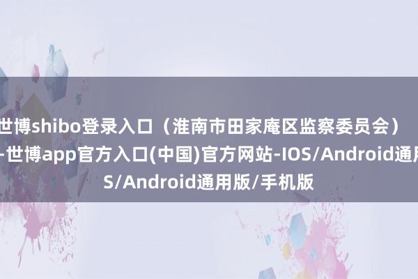 世博shibo登录入口（淮南市田家庵区监察委员会）【此文系转载-世博app官方入口(中国)官方网站-IOS/Android通用版/手机版