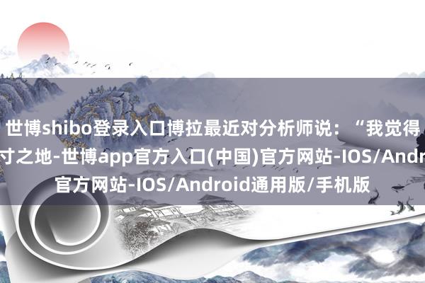 世博shibo登录入口博拉最近对分析师说：“我觉得咱们的品牌仍有方寸之地-世博app官方入口(中国)官方网站-IOS/Android通用版/手机版