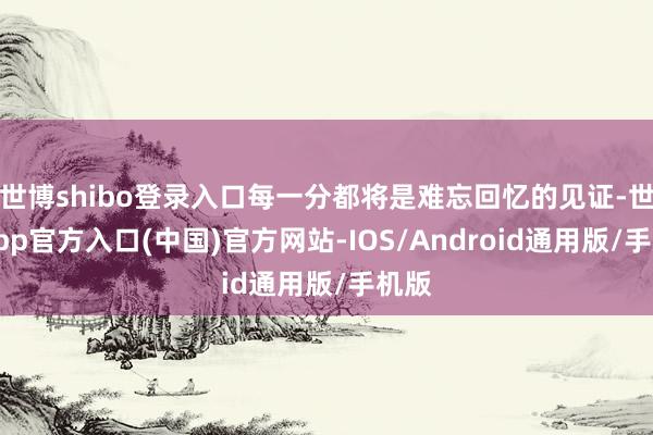 世博shibo登录入口每一分都将是难忘回忆的见证-世博app官方入口(中国)官方网站-IOS/Android通用版/手机版