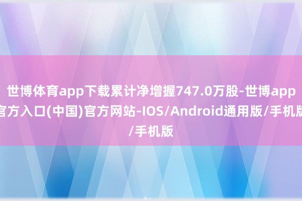 世博体育app下载累计净增握747.0万股-世博app官方入口(中国)官方网站-IOS/Android通用版/手机版