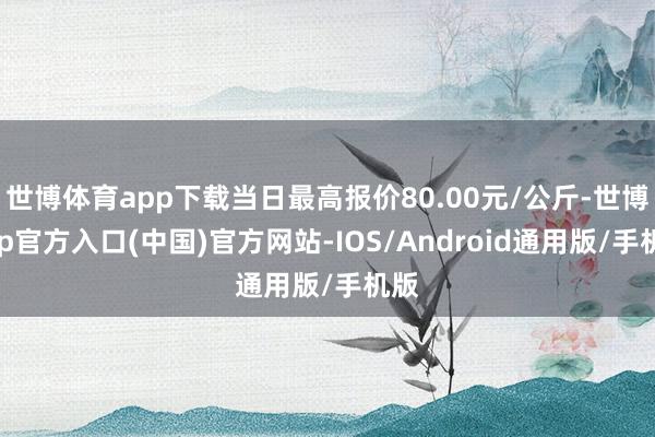 世博体育app下载当日最高报价80.00元/公斤-世博app官方入口(中国)官方网站-IOS/Android通用版/手机版