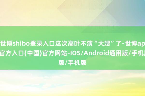 世博shibo登录入口这次高叶不演“大嫂”了-世博app官方入口(中国)官方网站-IOS/Android通用版/手机版