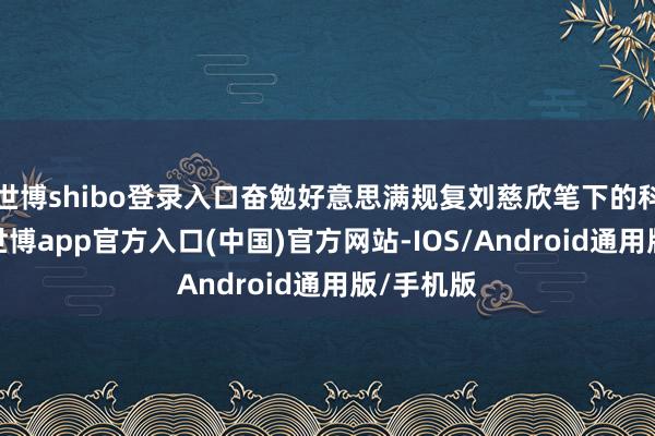 世博shibo登录入口奋勉好意思满规复刘慈欣笔下的科幻全国-世博app官方入口(中国)官方网站-IOS/Android通用版/手机版