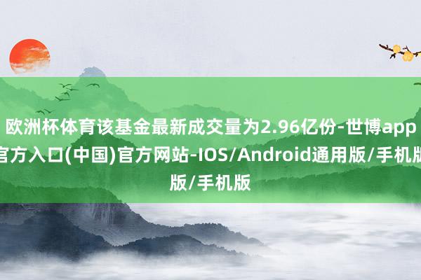 欧洲杯体育该基金最新成交量为2.96亿份-世博app官方入口(中国)官方网站-IOS/Android通用版/手机版