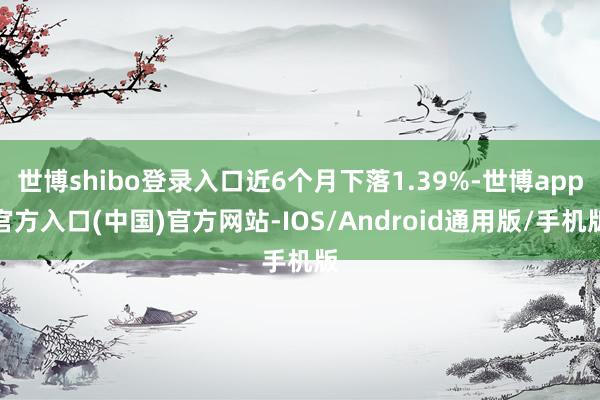 世博shibo登录入口近6个月下落1.39%-世博app官方入口(中国)官方网站-IOS/Android通用版/手机版