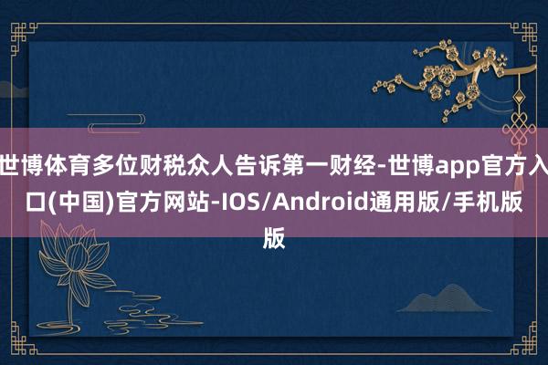 世博体育　　多位财税众人告诉第一财经-世博app官方入口(中国)官方网站-IOS/Android通用版/手机版