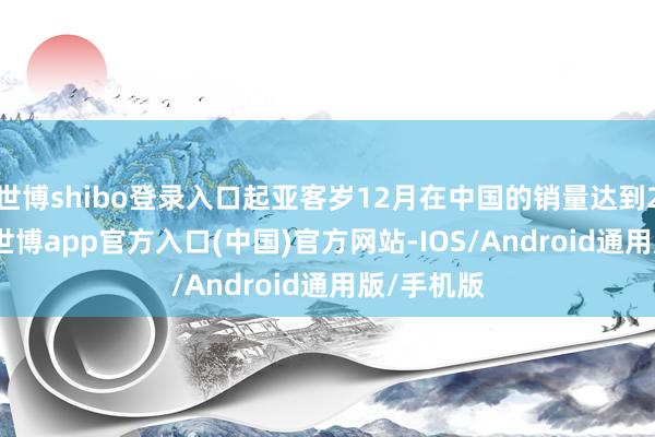 世博shibo登录入口起亚客岁12月在中国的销量达到24058辆-世博app官方入口(中国)官方网站-IOS/Android通用版/手机版