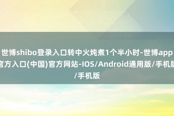 世博shibo登录入口转中火炖煮1个半小时-世博app官方入口(中国)官方网站-IOS/Android通用版/手机版