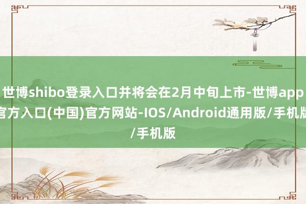 世博shibo登录入口并将会在2月中旬上市-世博app官方入口(中国)官方网站-IOS/Android通用版/手机版