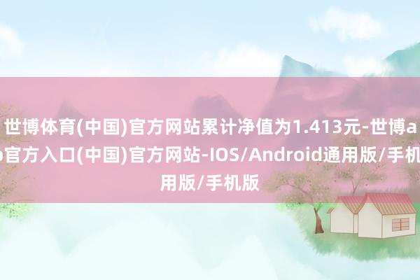 世博体育(中国)官方网站累计净值为1.413元-世博app官方入口(中国)官方网站-IOS/Android通用版/手机版