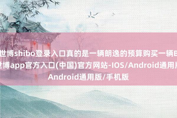 世博shibo登录入口真的是一辆朗逸的预算购买一辆B级车了-世博app官方入口(中国)官方网站-IOS/Android通用版/手机版