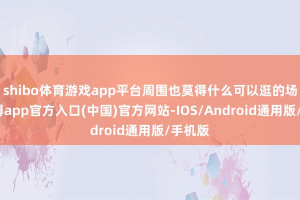shibo体育游戏app平台周围也莫得什么可以逛的场所-世博app官方入口(中国)官方网站-IOS/Android通用版/手机版
