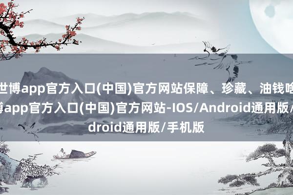 世博app官方入口(中国)官方网站保障、珍藏、油钱啥的-世博app官方入口(中国)官方网站-IOS/Android通用版/手机版