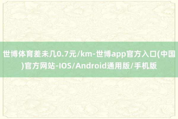世博体育差未几0.7元/km-世博app官方入口(中国)官方网站-IOS/Android通用版/手机版