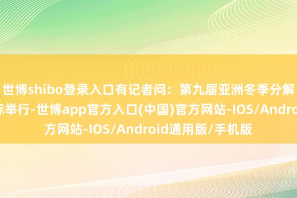 世博shibo登录入口有记者问：第九届亚洲冬季分解会在哈尔滨市无际举行-世博app官方入口(中国)官方网站-IOS/Android通用版/手机版
