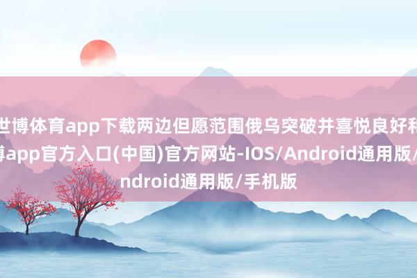 世博体育app下载两边但愿范围俄乌突破并喜悦良好和谐-世博app官方入口(中国)官方网站-IOS/Android通用版/手机版