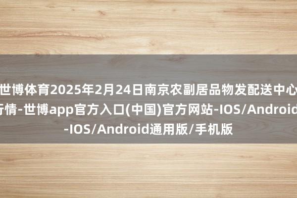 世博体育2025年2月24日南京农副居品物发配送中心有限公司价钱行情-世博app官方入口(中国)官方网站-IOS/Android通用版/手机版