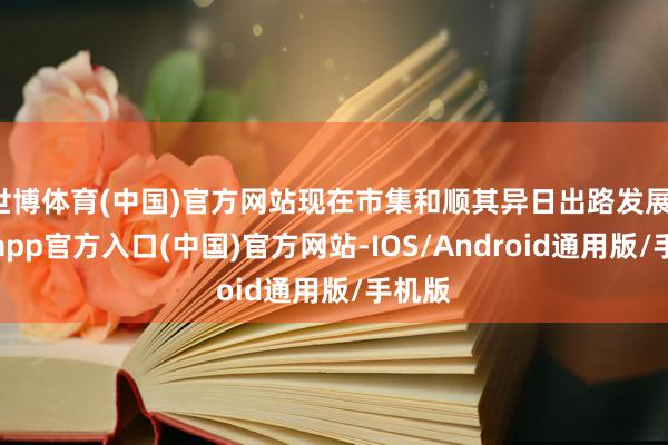 世博体育(中国)官方网站现在市集和顺其异日出路发展-世博app官方入口(中国)官方网站-IOS/Android通用版/手机版
