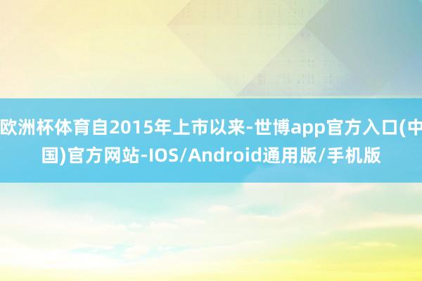 欧洲杯体育自2015年上市以来-世博app官方入口(中国)官方网站-IOS/Android通用版/手机版