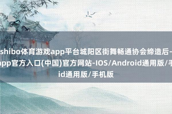 shibo体育游戏app平台城阳区街舞畅通协会缔造后-世博app官方入口(中国)官方网站-IOS/Android通用版/手机版