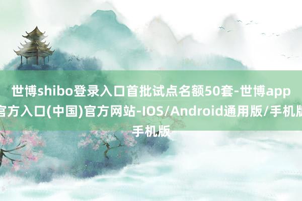 世博shibo登录入口　　首批试点名额50套-世博app官方入口(中国)官方网站-IOS/Android通用版/手机版