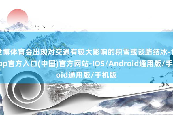 世博体育会出现对交通有较大影响的积雪或谈路结冰-世博app官方入口(中国)官方网站-IOS/Android通用版/手机版