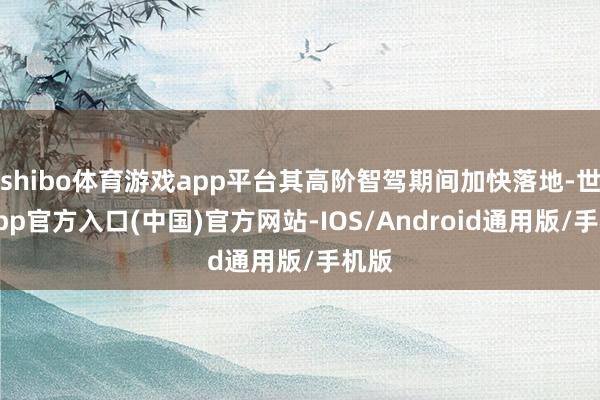shibo体育游戏app平台其高阶智驾期间加快落地-世博app官方入口(中国)官方网站-IOS/Android通用版/手机版