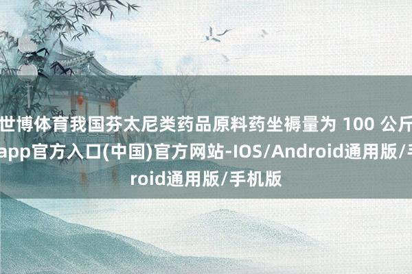 世博体育我国芬太尼类药品原料药坐褥量为 100 公斤-世博app官方入口(中国)官方网站-IOS/Android通用版/手机版