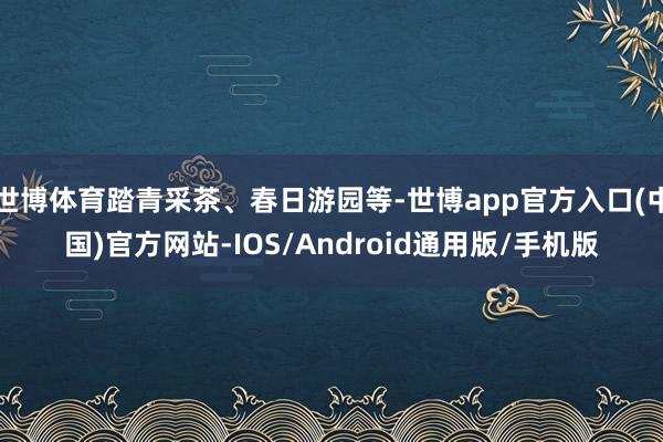 世博体育踏青采茶、春日游园等-世博app官方入口(中国)官方网站-IOS/Android通用版/手机版