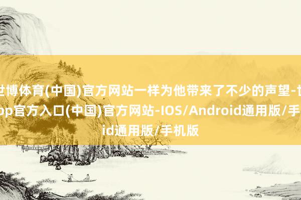 世博体育(中国)官方网站一样为他带来了不少的声望-世博app官方入口(中国)官方网站-IOS/Android通用版/手机版