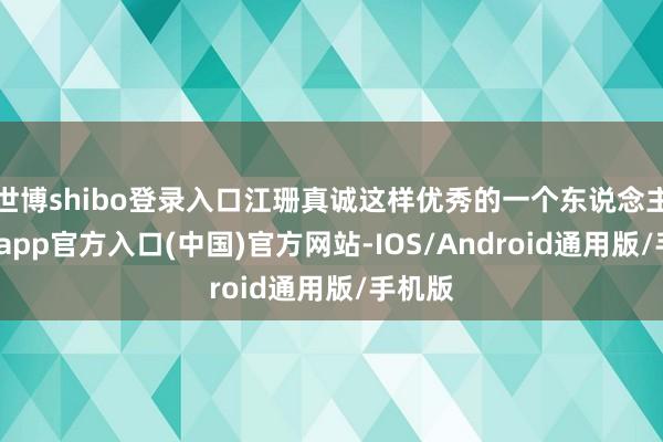 世博shibo登录入口江珊真诚这样优秀的一个东说念主-世博app官方入口(中国)官方网站-IOS/Android通用版/手机版