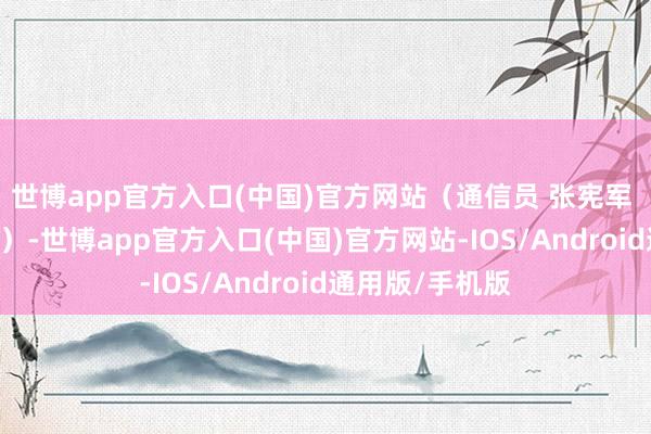 世博app官方入口(中国)官方网站（通信员 张宪军 李伸腾 赵东旺）-世博app官方入口(中国)官方网站-IOS/Android通用版/手机版