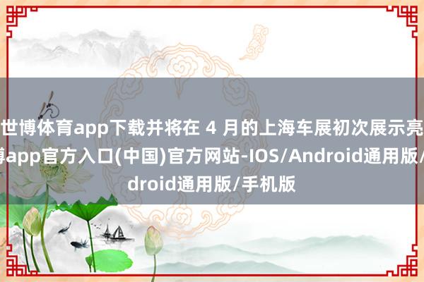 世博体育app下载并将在 4 月的上海车展初次展示亮相-世博app官方入口(中国)官方网站-IOS/Android通用版/手机版