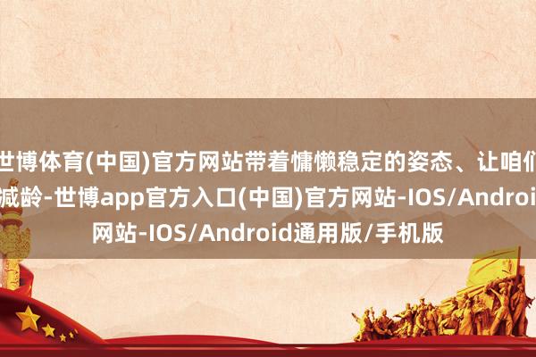 世博体育(中国)官方网站带着慵懒稳定的姿态、让咱们的穿搭愈加洋气减龄-世博app官方入口(中国)官方网站-IOS/Android通用版/手机版
