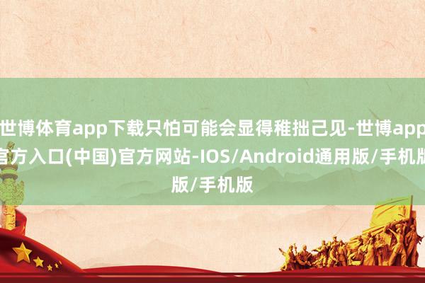 世博体育app下载只怕可能会显得稚拙己见-世博app官方入口(中国)官方网站-IOS/Android通用版/手机版